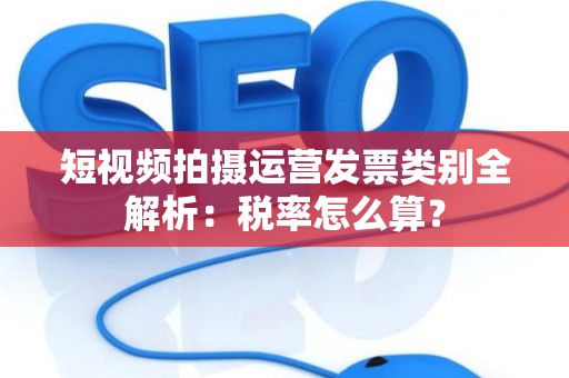 短视频拍摄运营发票类别全解析：税率怎么算？