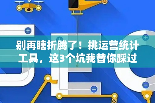 别再瞎折腾了！挑运营统计工具，这3个坑我替你踩过了