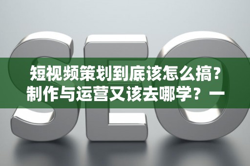 短视频策划到底该怎么搞？制作与运营又该去哪学？一文说清门道