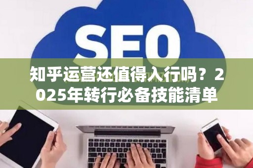 知乎运营还值得入行吗？2025年转行必备技能清单