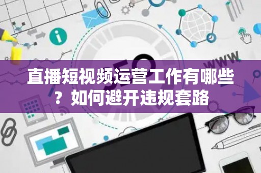 直播短视频运营工作有哪些？如何避开违规套路