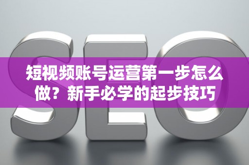 短视频账号运营第一步怎么做？新手必学的起步技巧