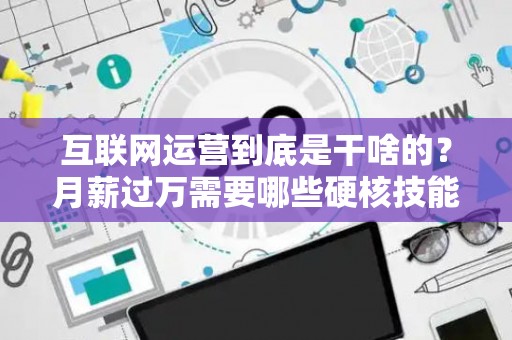互联网运营到底是干啥的？月薪过万需要哪些硬核技能？