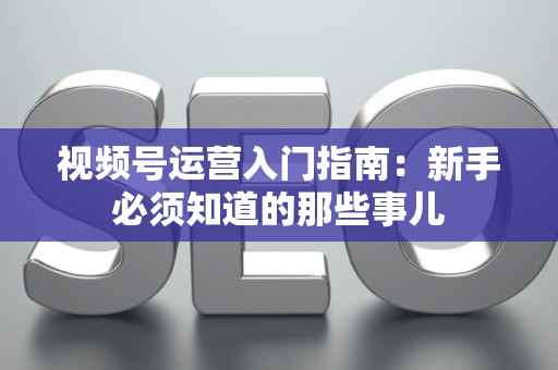 视频号运营入门指南：新手必须知道的那些事儿