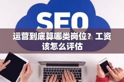 运营到底算哪类岗位？工资该怎么评估