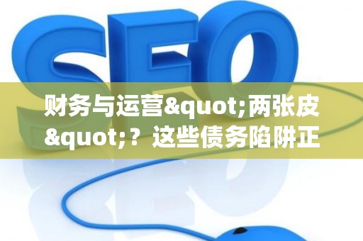 财务与运营"两张皮"？这些债务陷阱正在拖垮你的企业