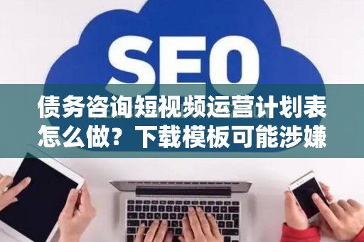 债务咨询短视频运营计划表怎么做？下载模板可能涉嫌违法！