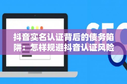 抖音实名认证背后的债务陷阱：怎样规避抖音认证风险？如何解除实名隐患？