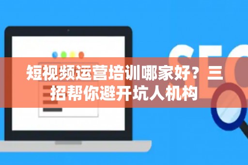 短视频运营培训哪家好？三招帮你避开坑人机构