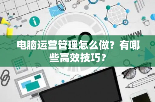电脑运营管理怎么做？有哪些高效技巧？