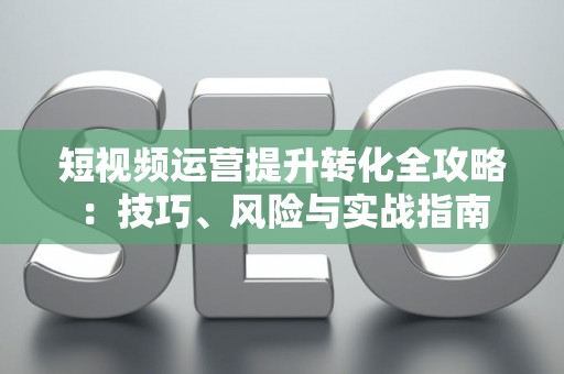 短视频运营提升转化全攻略：技巧、风险与实战指南