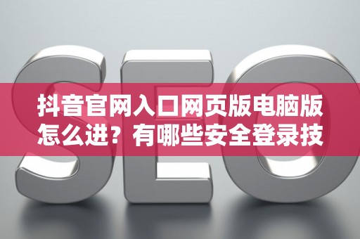抖音官网入口网页版电脑版怎么进？有哪些安全登录技巧？