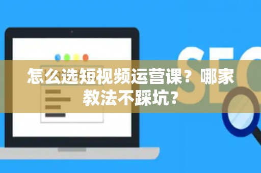 怎么选短视频运营课？哪家教法不踩坑？
