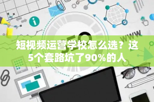 短视频运营学校怎么选？这5个套路坑了90%的人