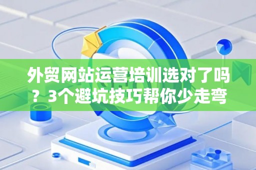 外贸网站运营培训选对了吗？3个避坑技巧帮你少走弯路