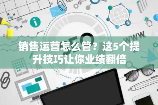 销售运营怎么管？这5个提升技巧让你业绩翻倍
