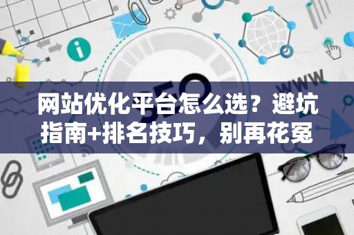 网站优化平台怎么选?避坑指南+排名技巧,别再花冤枉钱 网站优化平台怎么选?避坑指南+排名技巧,别再花冤枉钱
