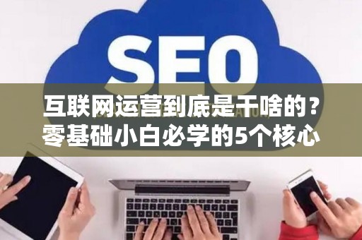 互联网运营到底是干啥的？零基础小白必学的5个核心技能