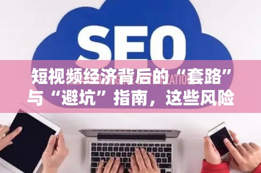 短视频经济背后的“套路”与“避坑”指南，这些风险你躲开了吗？