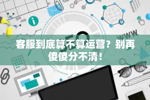 客服到底算不算运营？别再傻傻分不清！