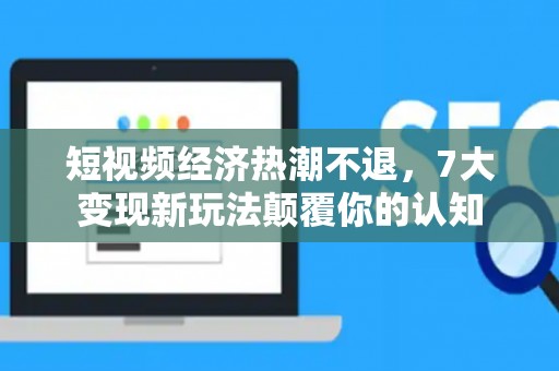 短视频经济热潮不退，7大变现新玩法颠覆你的认知