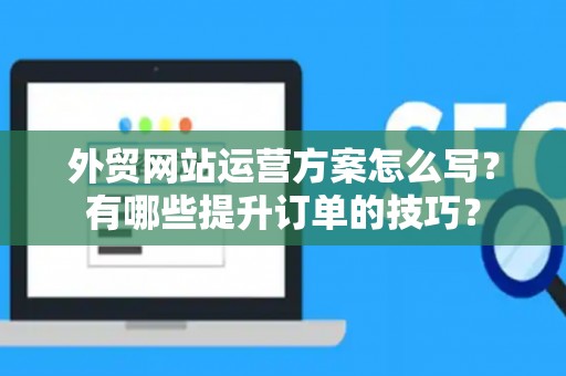 外贸网站运营方案怎么写？有哪些提升订单的技巧？