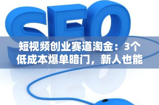 短视频创业赛道淘金：3个低成本爆单暗门，新人也能日进斗金