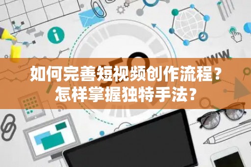 如何完善短视频创作流程？怎样掌握独特手法？