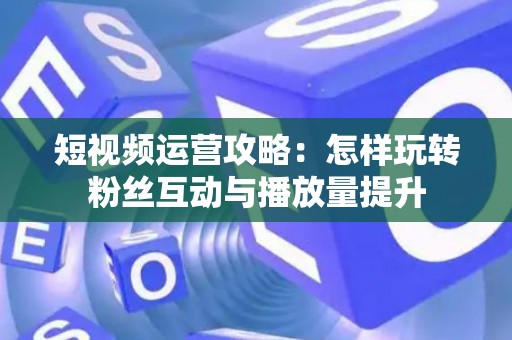 短视频运营攻略：怎样玩转粉丝互动与播放量提升