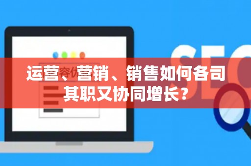 运营、营销、销售如何各司其职又协同增长？