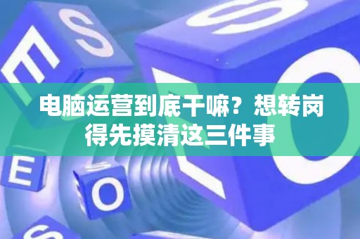 电脑运营到底干嘛？想转岗得先摸清这三件事