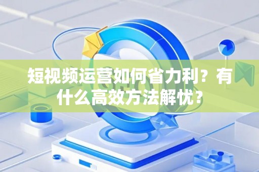 短视频运营如何省力利？有什么高效方法解忧？