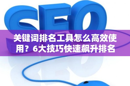 关键词排名工具怎么高效使用?6大技巧快速飙升排名 关键词排名工具怎么高效使用?6大技巧快速飙升排名