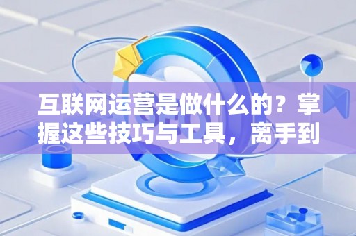 互联网运营是做什么的？掌握这些技巧与工具，离手到钱一步到位