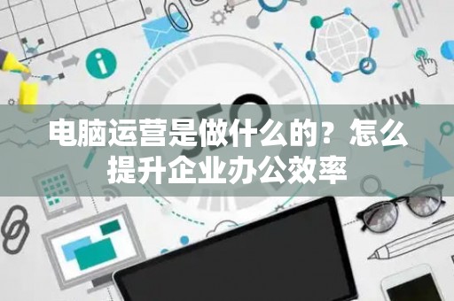 电脑运营是做什么的？怎么提升企业办公效率