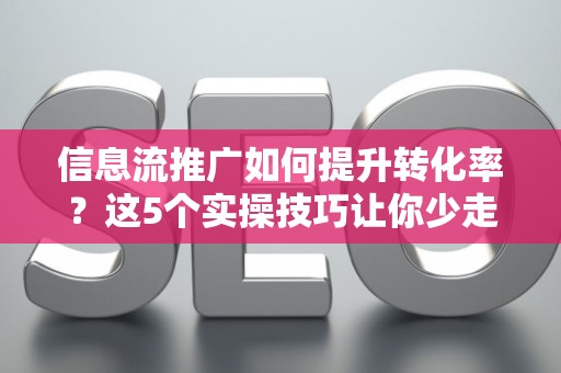 信息流推广如何提升转化率？这5个实操技巧让你少走弯路