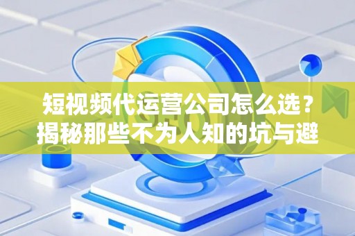 短视频代运营公司怎么选？揭秘那些不为人知的坑与避坑指南