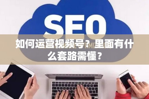 如何运营视频号？里面有什么套路需懂？