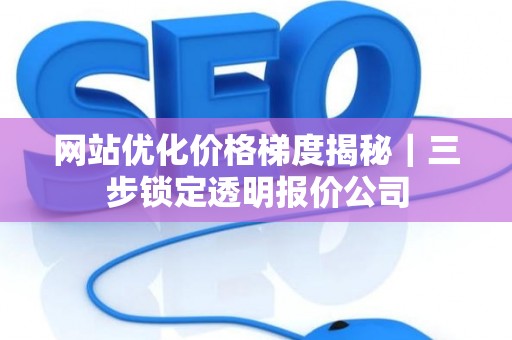 网站优化价格梯度揭秘｜三步锁定透明报价公司