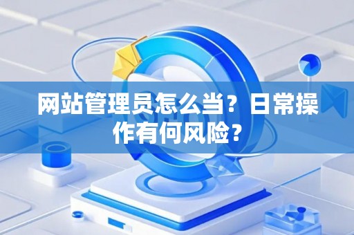 网站管理员怎么当？日常操作有何风险？