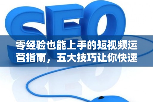 零经验也能上手的短视频运营指南，五大技巧让你快速入门