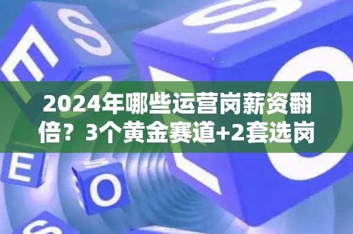 2024年哪些运营岗薪资翻倍?3个黄金赛道+2套选岗公式 2024年哪些运营岗薪资翻倍?3个黄金赛道+2套选岗公式