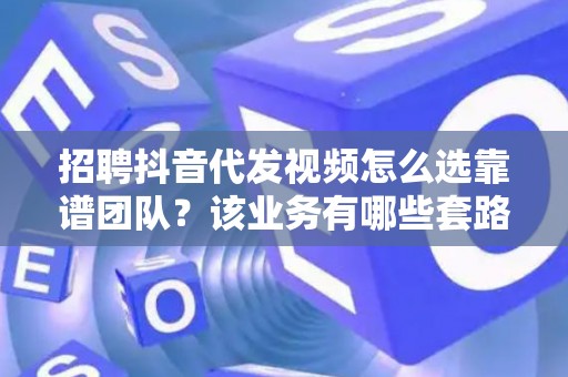 招聘抖音代发视频怎么选靠谱团队？该业务有哪些套路要避？