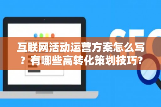 互联网活动运营方案怎么写？有哪些高转化策划技巧？
