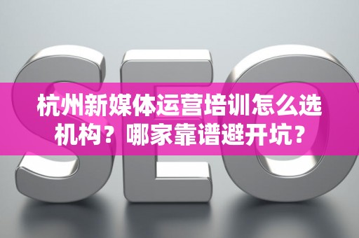 杭州新媒体运营培训怎么选机构？哪家靠谱避开坑？