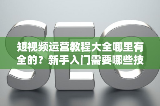 短视频运营教程大全哪里有全的？新手入门需要哪些技巧？
