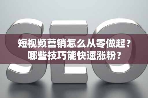 短视频营销怎么从零做起？哪些技巧能快速涨粉？