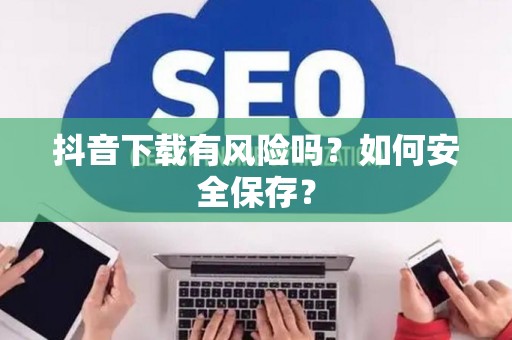 抖音下载有风险吗？如何安全保存？