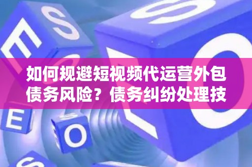 如何规避短视频代运营外包债务风险？债务纠纷处理技巧有哪些？
