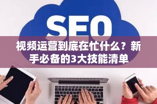 视频运营到底在忙什么？新手必备的3大技能清单